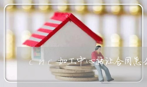 cnc加工中心转让合同怎么写/2023040304138