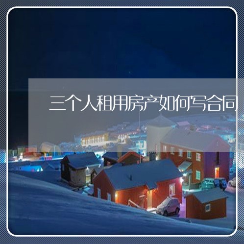 三个人租用房产如何写合同/2023061661482 三个人租用房产如何写合同/2023061661482