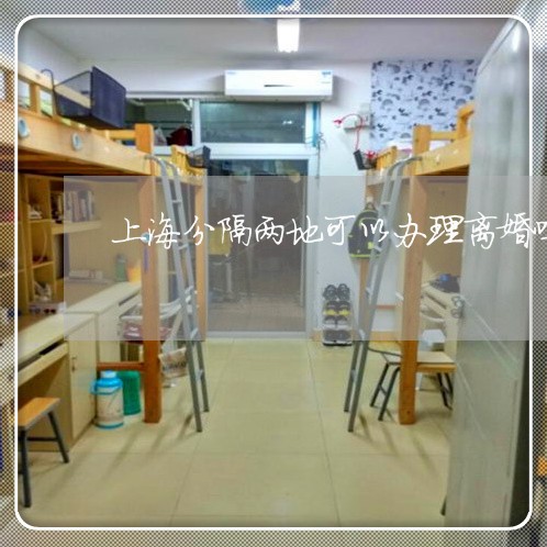上海分隔两地可以办理离婚吗/2023033038261 上海分隔两地可以办理离婚吗/2023033038261
