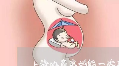 上海协商离婚能一次离掉吗/2023031572604 上海协商离婚能一次离掉吗/2023031572604