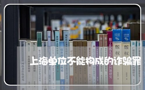 上海单位不能构成的诈骗罪/2023031547371
