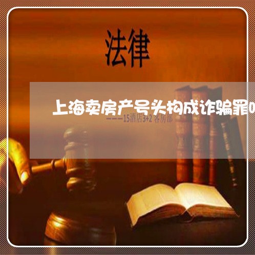 上海卖房产号头构成诈骗罪吗/2023032904360 上海卖房产号头构成诈骗罪吗/2023032904360