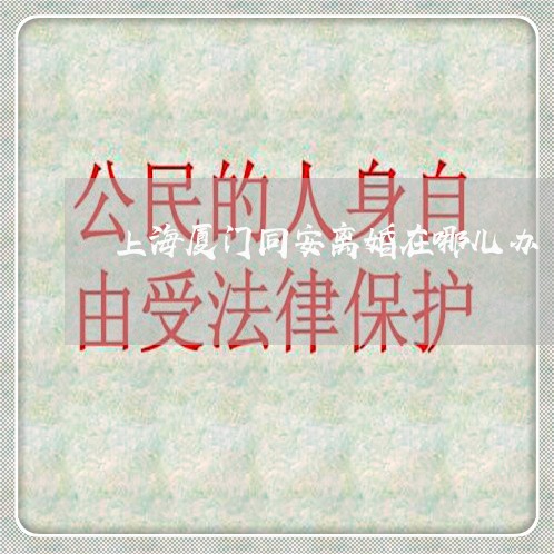 上海厦门同安离婚在哪儿办/2023031550462 上海厦门同安离婚在哪儿办/2023031550462