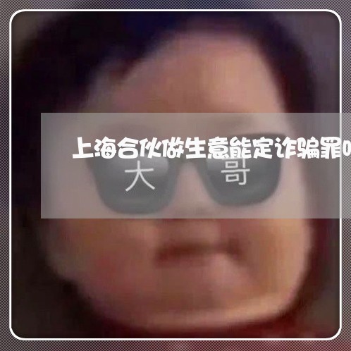 上海合伙做生意能定诈骗罪吗/2023032904735 上海合伙做生意能定诈骗罪吗/2023032904735