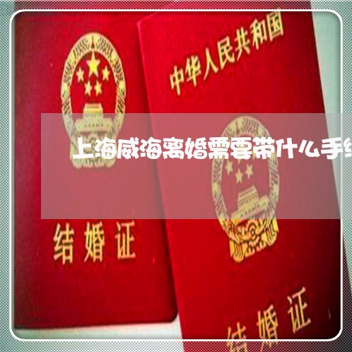 上海威海离婚需要带什么手续/2023032859279 上海威海离婚需要带什么手续/2023032859279