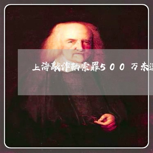 上海敲诈勒索罪500万未遂/2023032648369 上海敲诈勒索罪500万未遂/2023032648369