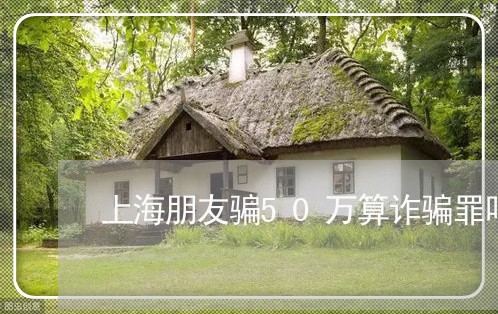 上海朋友骗50万算诈骗罪吗/2023032652834 上海朋友骗50万算诈骗罪吗/2023032652834