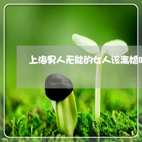 上海男人无能的女人该离婚吗/2023032562036 上海男人无能的女人该离婚吗/2023032562036