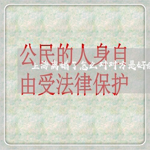 上海离婚了怎么对对方是好的/2023032538359 上海离婚了怎么对对方是好的/2023032538359