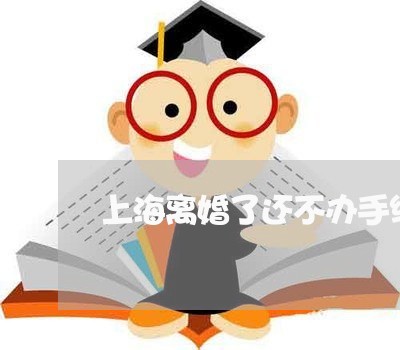 上海离婚了还不办手续怎么办/2023032569415 上海离婚了还不办手续怎么办/2023032569415