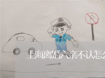 上海离婚六亲不认怎么办/2023021706057 上海离婚六亲不认怎么办/2023021706057