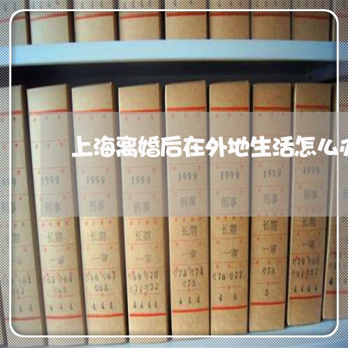 上海离婚后在外地生活怎么办/2023032425371 上海离婚后在外地生活怎么办/2023032425371