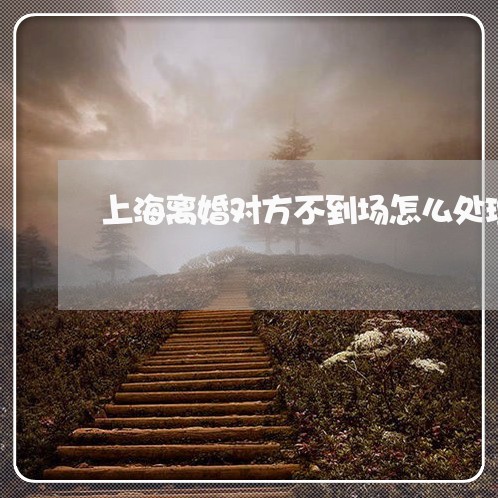 上海离婚对方不到场怎么处理/2023032483626 上海离婚对方不到场怎么处理/2023032483626