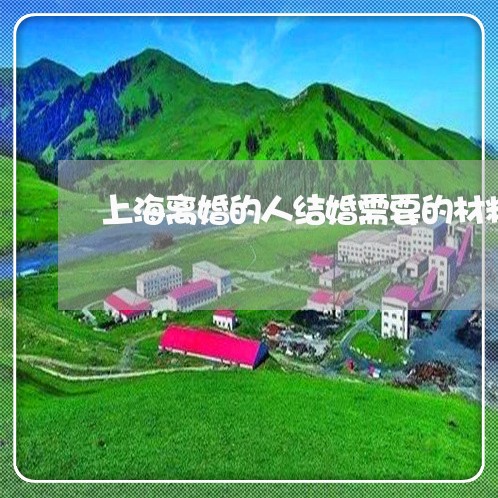 上海离婚的人结婚需要的材料/2023032327168 上海离婚的人结婚需要的材料/2023032327168