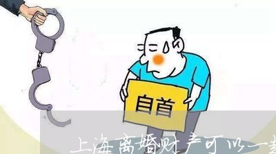 上海离婚财产可以一起处理吗/2023032374606