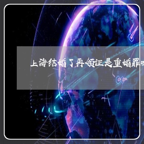 上海结婚了再领证是重婚罪吗/2023032449360 上海结婚了再领证是重婚罪吗/2023032449360