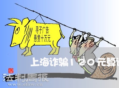 上海诈骗120元算诈骗罪吗/2023032303657 上海诈骗120元算诈骗罪吗/2023032303657
