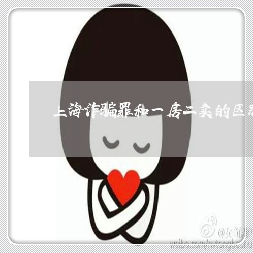 上海诈骗罪和一房二卖的区别/2023032289171