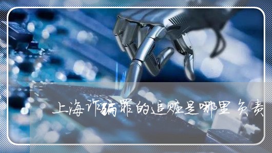 上海诈骗罪的追赃是哪里负责/2023032214138 上海诈骗罪的追赃是哪里负责/2023032214138