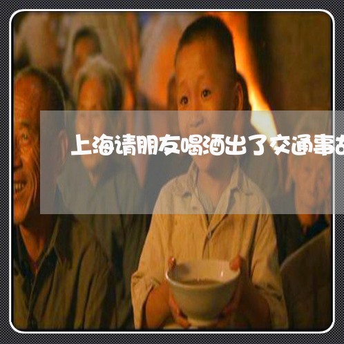 上海请朋友喝酒出了交通事故/2023032207260 上海请朋友喝酒出了交通事故/2023032207260