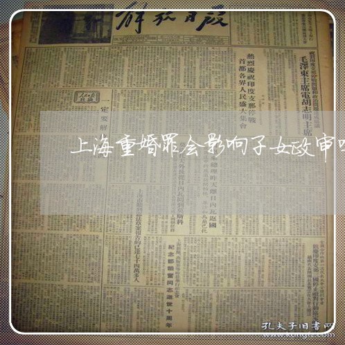 上海重婚罪会影响子女政审吗/2023032150360 上海重婚罪会影响子女政审吗/2023032150360