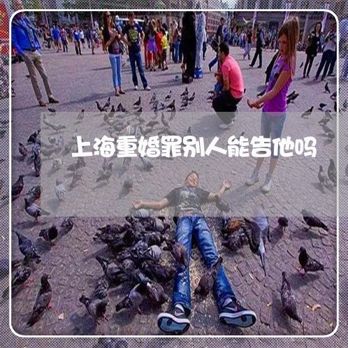 上海重婚罪别人能告他吗/2023021527249 上海重婚罪别人能告他吗/2023021527249