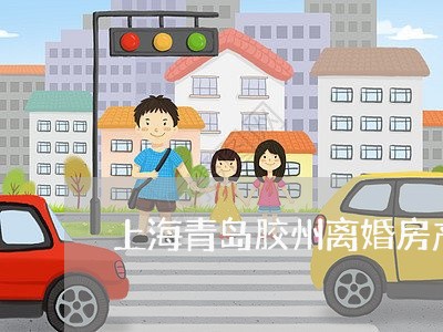 上海青岛胶州离婚房产律师所/2023032159381