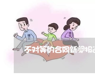 不对等的合同新闻报道怎么写/2023060794926 不对等的合同新闻报道怎么写/2023060794926