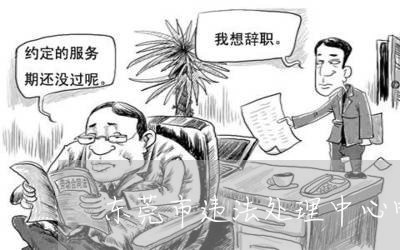 东莞市违法处理中心电话号码 东莞市违法处理中心电话号码