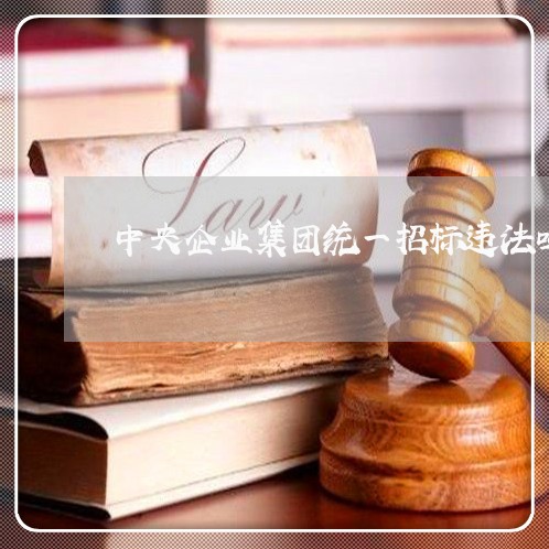 中央企业集团统一招标违法吗 中央企业集团统一招标违法吗