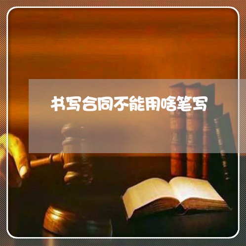 书写合同不能用啥笔写 书写合同不能用啥笔写