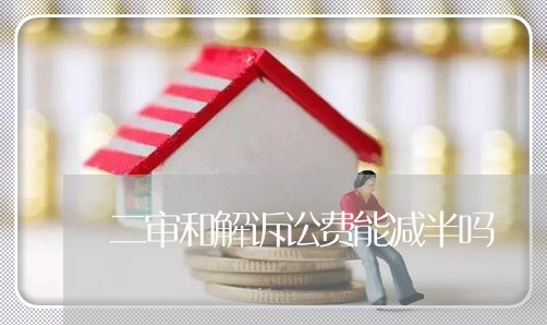 二审和解诉讼费能减半吗 二审和解诉讼费能减半吗