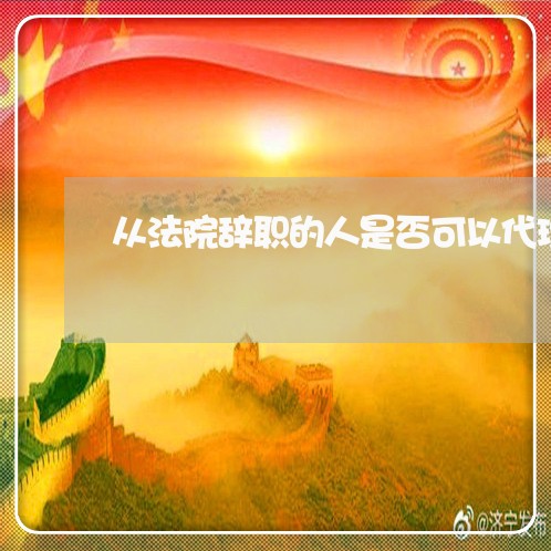 从法院辞职的人是否可以代理 从法院辞职的人是否可以代理