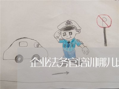 企业法务官培训哪儿比较好 企业法务官培训哪儿比较好