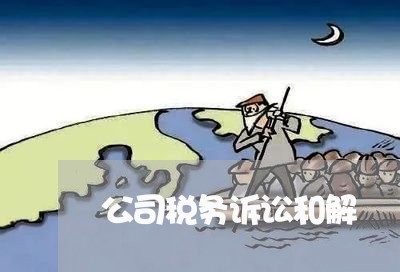 公司税务诉讼和解 公司税务诉讼和解