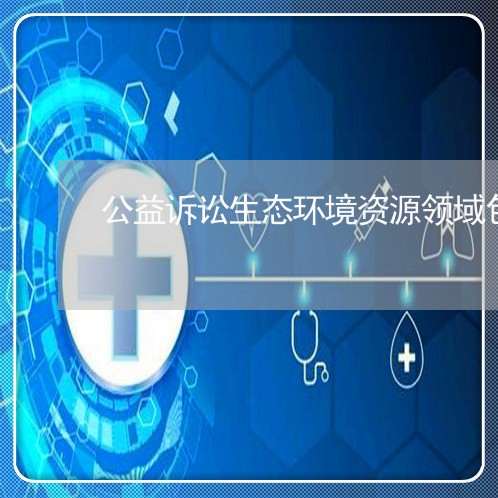 公益诉讼生态环境资源领域包括