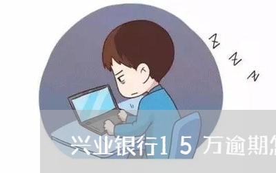 兴业银行15万逾期怎么办/2023032441372