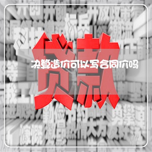 决算造价可以写合同价吗 决算造价可以写合同价吗