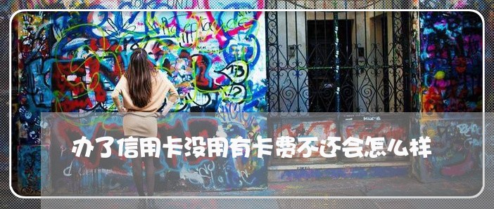 办了信用卡没用有卡费不还会怎么样 办了信用卡没用有卡费不还会怎么样