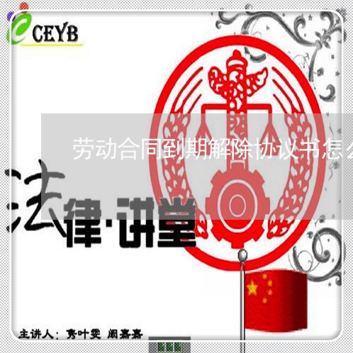 劳动合同到期解除协议书怎么写/2023061628251 劳动合同到期解除协议书怎么写/2023061628251