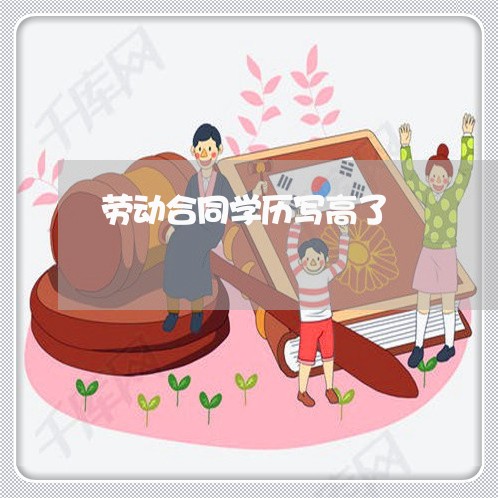 劳动合同学历写高了/2023011694959 劳动合同学历写高了/2023011694959