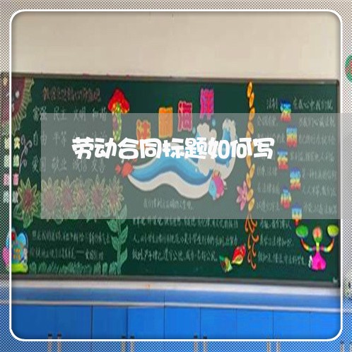劳动合同标题如何写/2023011694925 劳动合同标题如何写/2023011694925