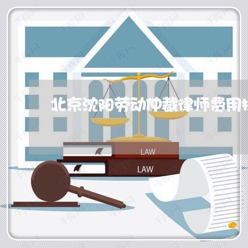 北京沈阳劳动仲裁律师费用标准/2023031729250