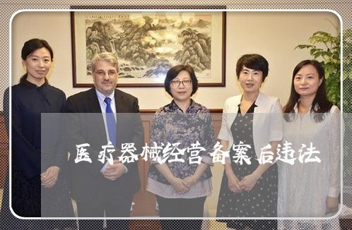 医疗器械经营备案后违法 医疗器械经营备案后违法