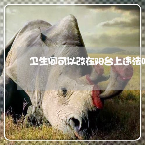 卫生间可以改在阳台上违法吗 卫生间可以改在阳台上违法吗