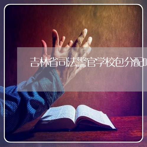 吉林省司法警官学校包分配吗 吉林省司法警官学校包分配吗