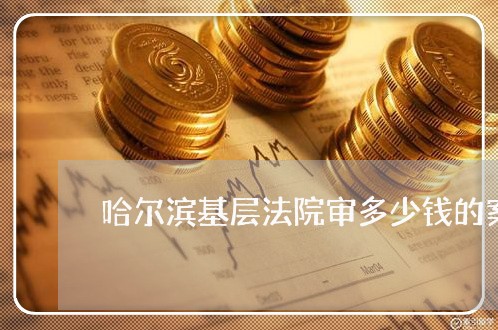 哈尔滨基层法院审多少钱的案子 哈尔滨基层法院审多少钱的案子