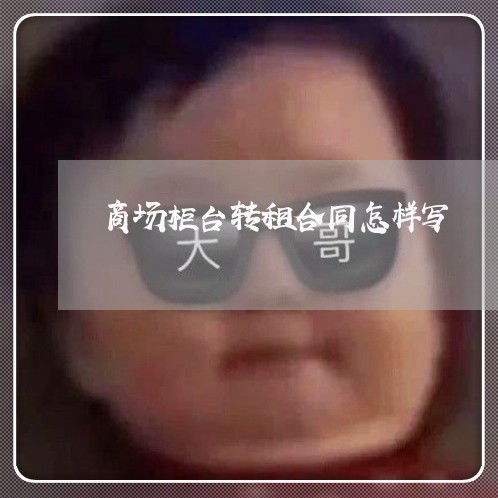 商场柜台转租合同怎样写/2023011782682 商场柜台转租合同怎样写/2023011782682