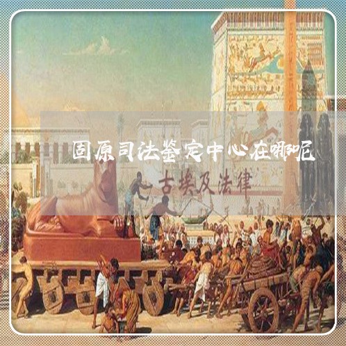 固原司法鉴定中心在哪呢 固原司法鉴定中心在哪呢