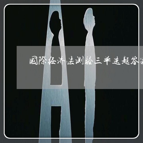 国际经济法测验三单选题答案 国际经济法测验三单选题答案
